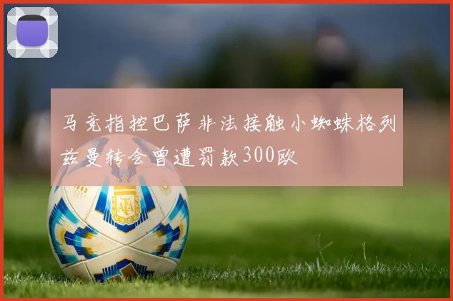 马竞指控巴萨非法接触小蜘蛛格列兹曼转会曾遭罚款300欧
