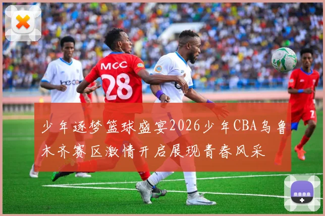 少年逐梦篮球盛宴2026少年CBA乌鲁木齐赛区激情开启展现青春风采