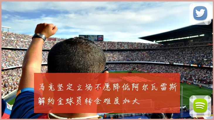 马竞坚定立场不愿降低阿尔瓦雷斯解约金球员转会难度加大