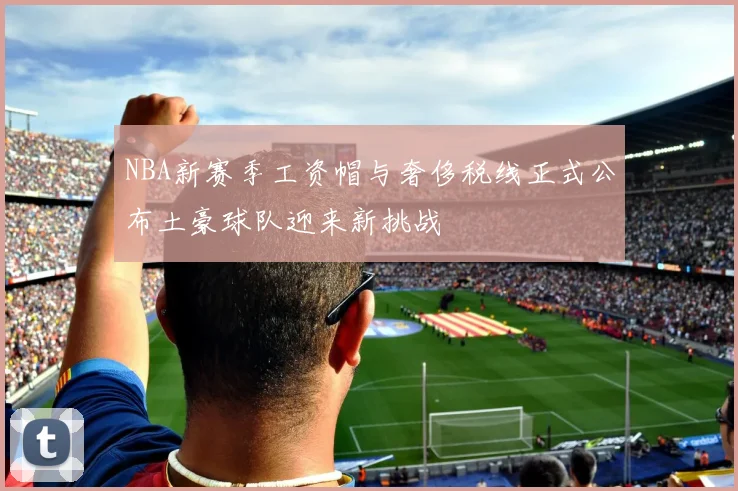 NBA新赛季工资帽与奢侈税线正式公布土豪球队迎来新挑战