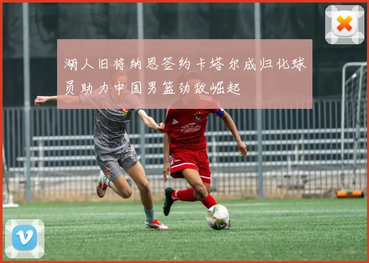 湖人旧将纳恩签约卡塔尔成归化球员助力中国男篮劲敌崛起