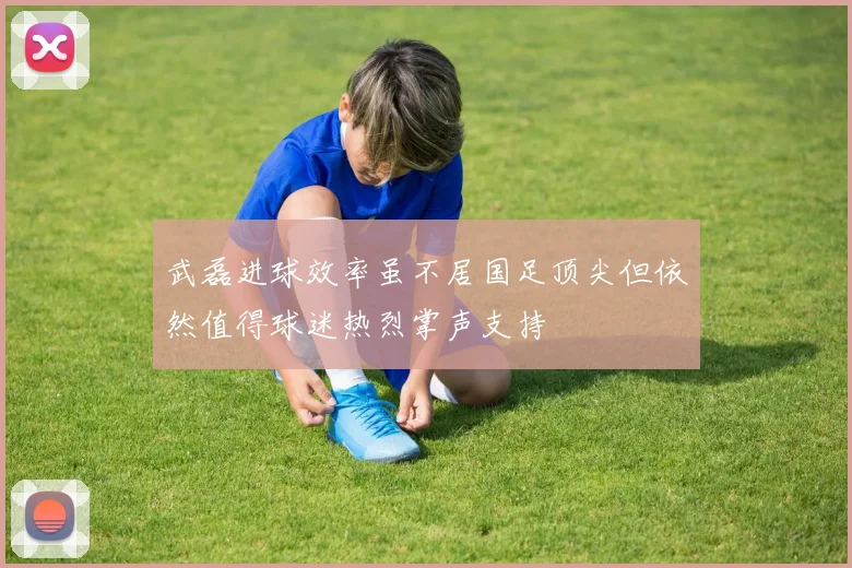 武磊进球效率虽不居国足顶尖但依然值得球迷热烈掌声支持