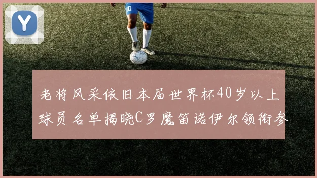 老将风采依旧本届世界杯40岁以上球员名单揭晓C罗魔笛诺伊尔领衔参赛