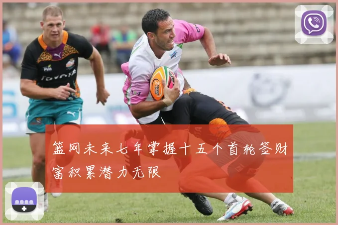 篮网未来七年掌握十五个首轮签财富积累潜力无限