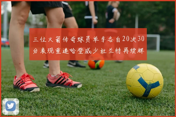 三位火箭传奇球员单季各自20次30分表现重逢哈登威少杜兰特再续辉煌