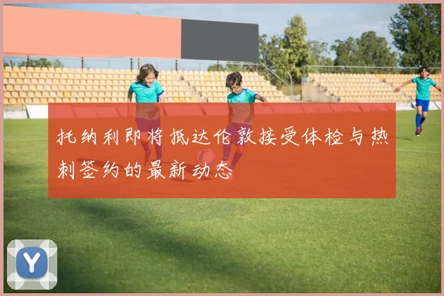 托纳利即将抵达伦敦接受体检与热刺签约的最新动态
