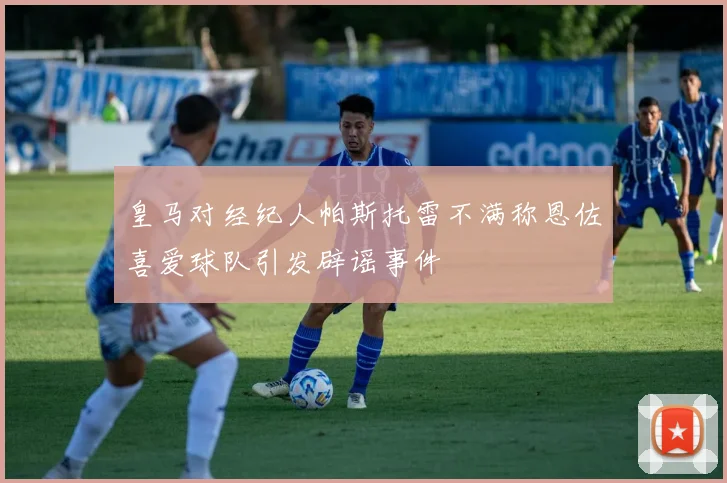 皇马对经纪人帕斯托雷不满称恩佐喜爱球队引发辟谣事件