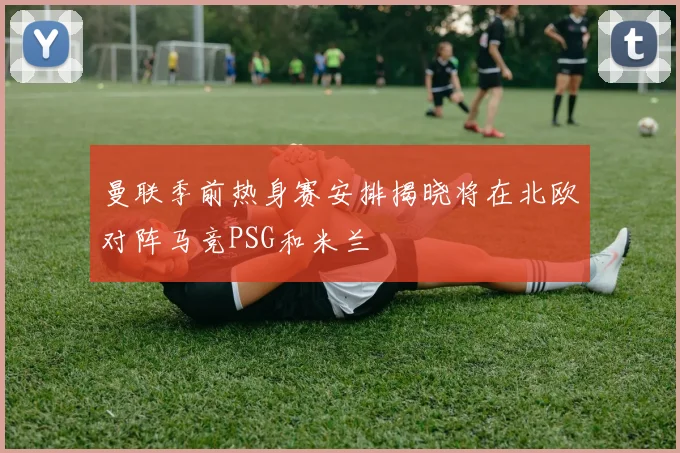 曼联季前热身赛安排揭晓将在北欧对阵马竞PSG和米兰