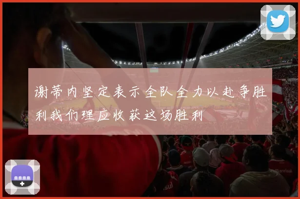 谢蒂内坚定表示全队全力以赴争胜利我们理应收获这场胜利