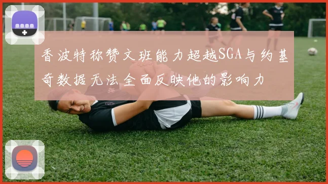 香波特称赞文班能力超越SGA与约基奇数据无法全面反映他的影响力