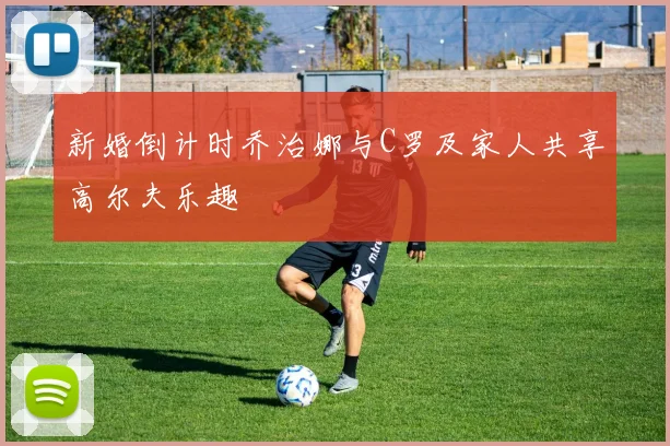 新婚倒计时乔治娜与C罗及家人共享高尔夫乐趣