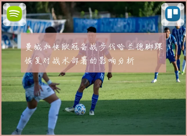 曼城加快欧冠备战步伐哈兰德脚踝恢复对战术部署的影响分析