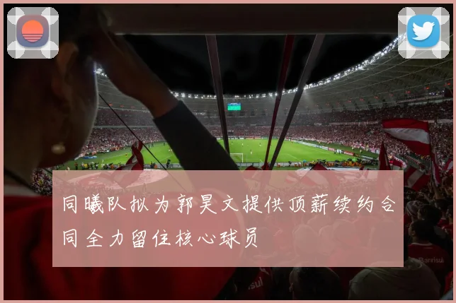同曦队拟为郭昊文提供顶薪续约合同全力留住核心球员