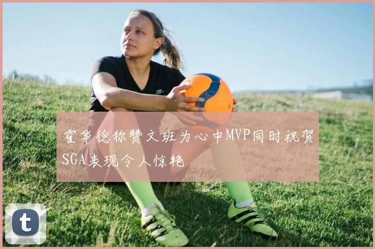 霍华德称赞文班为心中MVP同时祝贺SGA表现令人惊艳