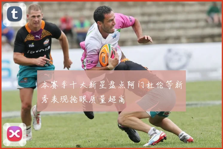 本赛季十大新星盘点阿门杜伦等新秀表现抢眼质量超高