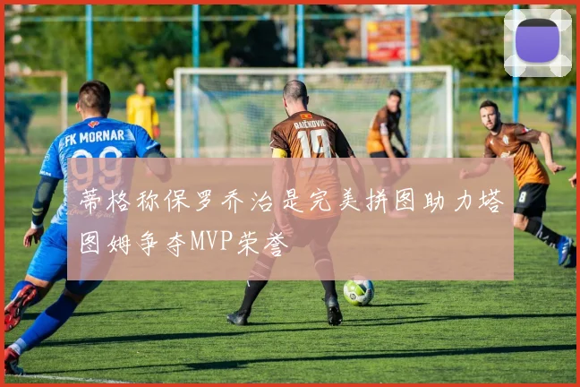 蒂格称保罗乔治是完美拼图助力塔图姆争夺MVP荣誉