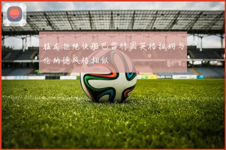 猛龙拒绝快船巴雷特因英格拉姆与伦纳德风格相似