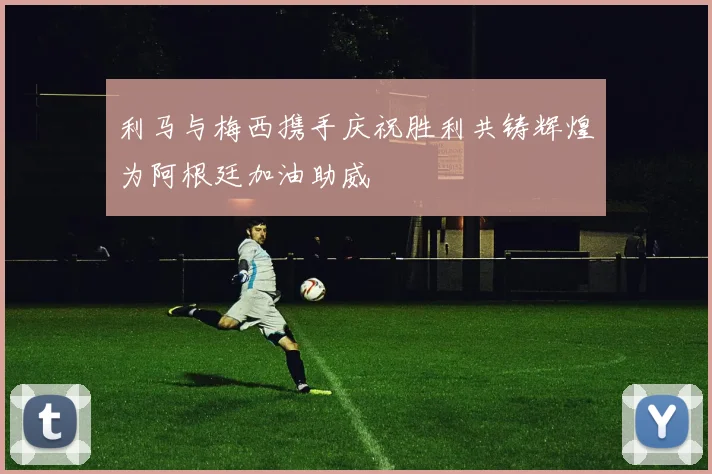 利马与梅西携手庆祝胜利共铸辉煌为阿根廷加油助威