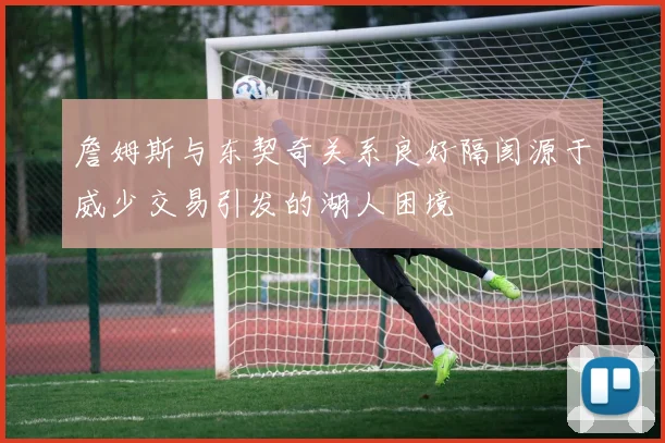 詹姆斯与东契奇关系良好隔阂源于威少交易引发的湖人困境